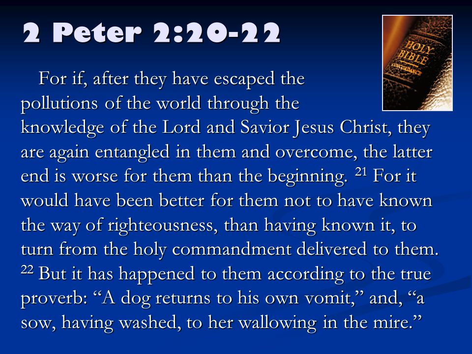 2 Peter 2:20-22 For if, after they have escaped the pollutions of the world through the knowledge of the Lord and Savior Jesus Christ, they are again entangled in them and overcome, the latter end is worse for them than the beginning.