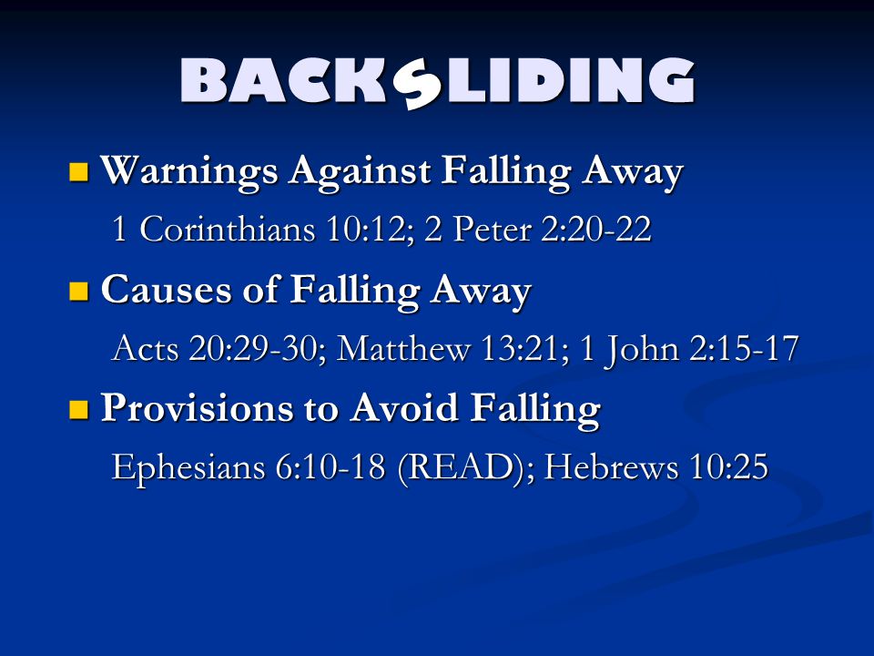 BACK LIDING Warnings Against Falling Away Warnings Against Falling Away 1 Corinthians 10:12; 2 Peter 2:20-22 Causes of Falling Away Causes of Falling Away Acts 20:29-30; Matthew 13:21; 1 John 2:15-17 Provisions to Avoid Falling Provisions to Avoid Falling Ephesians 6:10-18 (READ); Hebrews 10:25 s