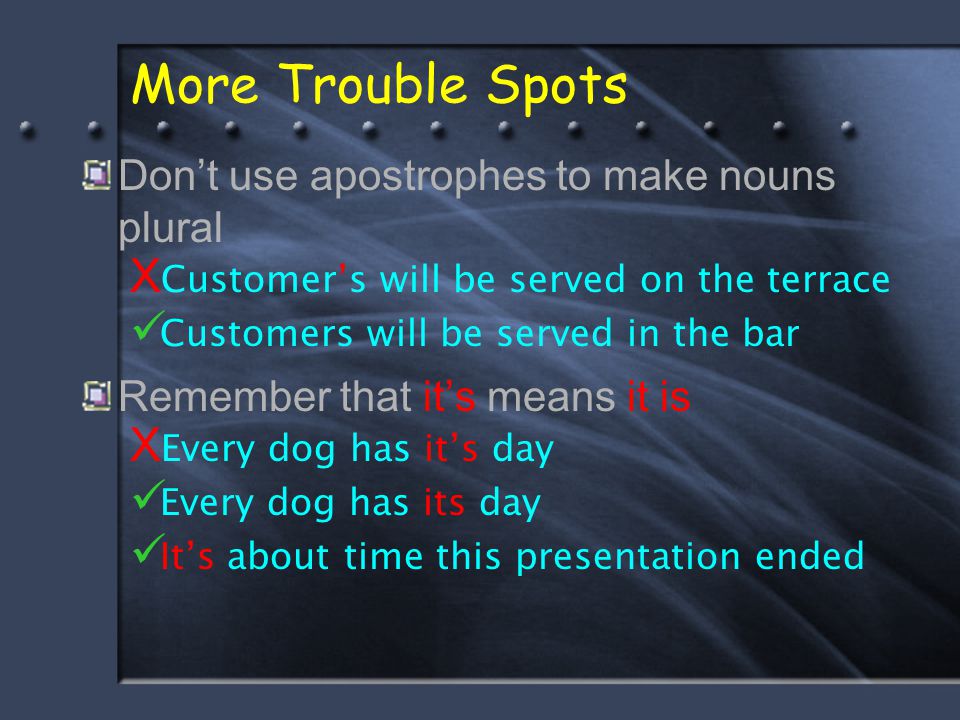 More Trouble Spots Don’t use apostrophes to make nouns plural X Customer’s will be served on the terrace Customers will be served in the bar Remember that it’s means it is X Every dog has it’s day Every dog has its day It’s about time this presentation ended