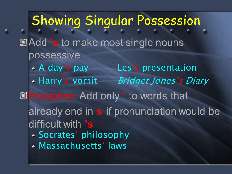 Showing Singular Possession Add ’s to make most single nouns possessive A day’s pay Les’s presentation Harry’s vomit Bridget Jones’s Diary Exception: Add only ’ to words that already end in s if pronunciation would be difficult with ’s Socrates’ philosophy Massachusetts’ laws