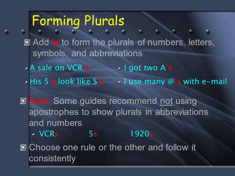 Forming Plurals Note: Some guides recommend not using apostrophes to show plurals in abbreviations and numbers VCRs 5s 1920s Choose one rule or the other and follow it consistently Add ’s to form the plurals of numbers, letters, symbols, and abbreviations A sale on VCR’sI got two A’s His 5’s look like S’sI use with