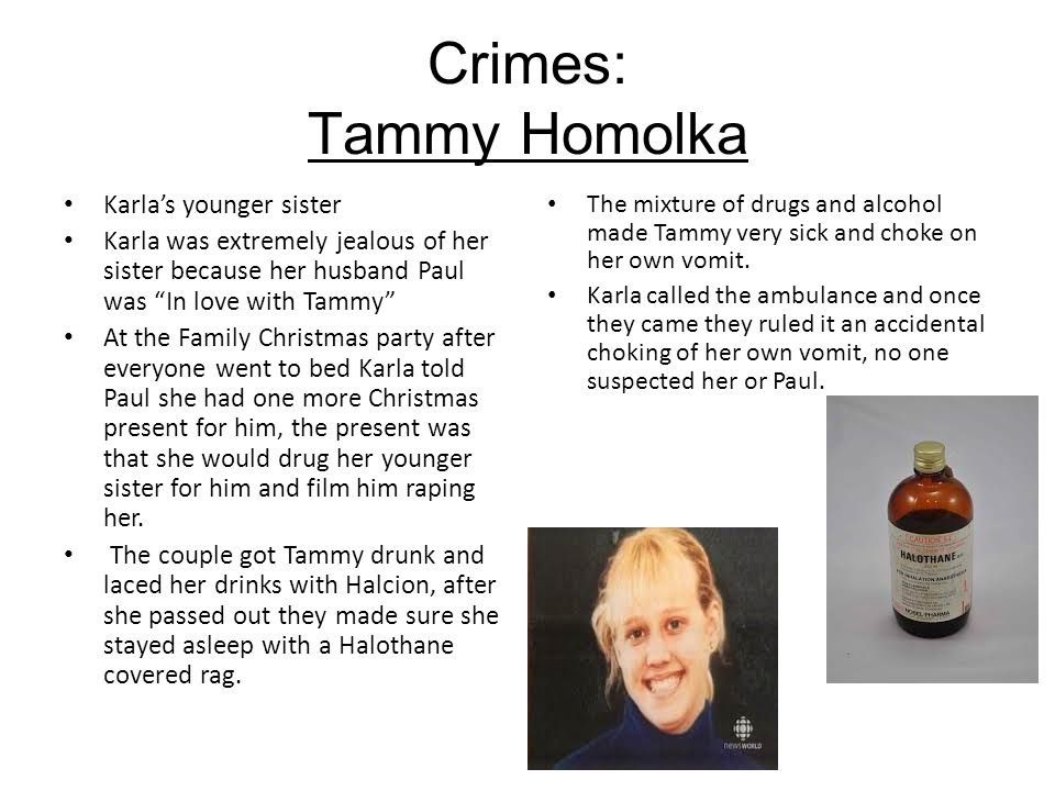 Crimes: Tammy Homolka Karla’s younger sister Karla was extremely jealous of her sister because her husband Paul was In love with Tammy At the Family Christmas party after everyone went to bed Karla told Paul she had one more Christmas present for him, the present was that she would drug her younger sister for him and film him raping her.