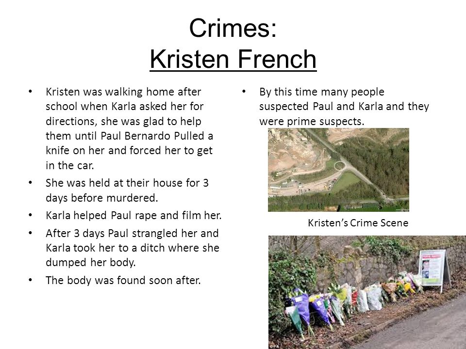 Crimes: Kristen French Kristen was walking home after school when Karla asked her for directions, she was glad to help them until Paul Bernardo Pulled a knife on her and forced her to get in the car.