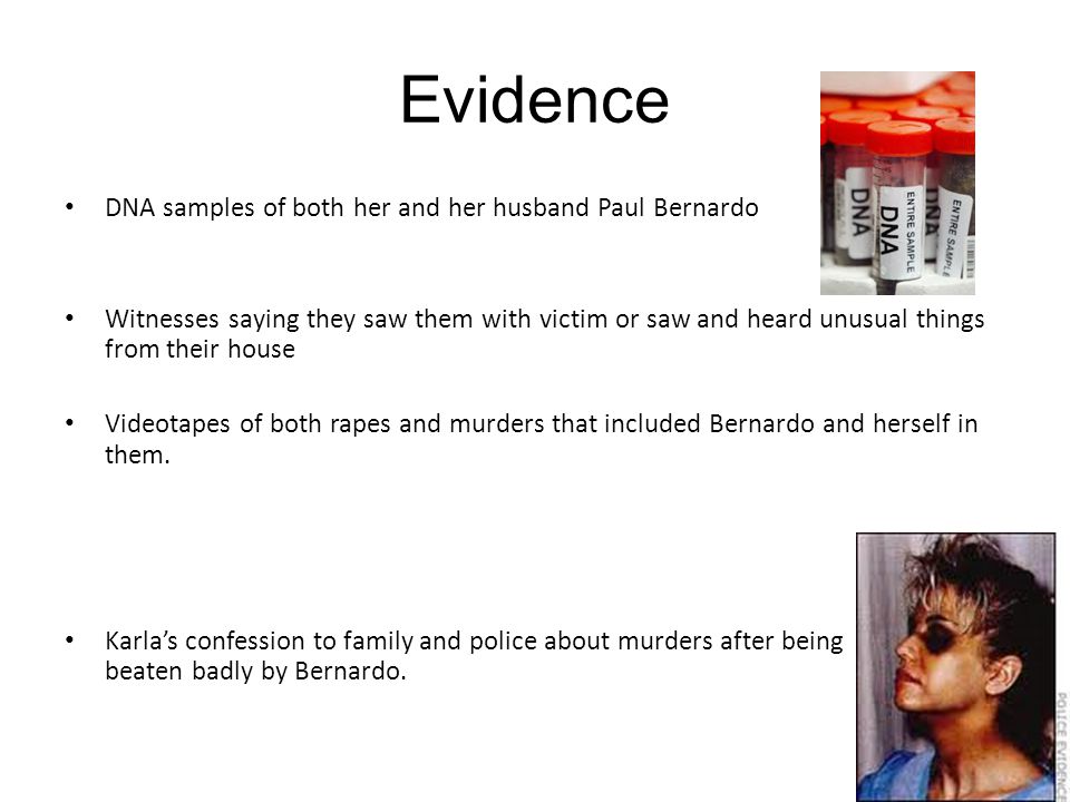 Evidence DNA samples of both her and her husband Paul Bernardo Witnesses saying they saw them with victim or saw and heard unusual things from their house Videotapes of both rapes and murders that included Bernardo and herself in them.
