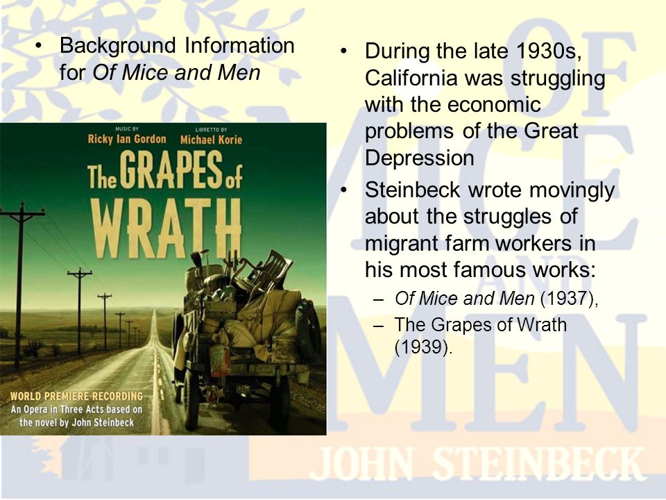 Background Information for Of Mice and Men During the late 1930s, California was struggling with the economic problems of the Great Depression Steinbeck wrote movingly about the struggles of migrant farm workers in his most famous works: –Of Mice and Men (1937), –The Grapes of Wrath (1939).