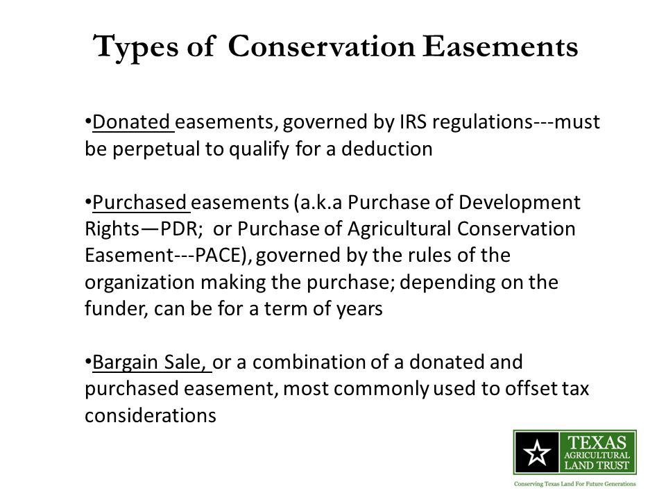 Types of Conservation Easements Donated easements, governed by IRS regulations---must be perpetual to qualify for a deduction Purchased easements (a.k.a Purchase of Development Rights—PDR; or Purchase of Agricultural Conservation Easement---PACE), governed by the rules of the organization making the purchase; depending on the funder, can be for a term of years Bargain Sale, or a combination of a donated and purchased easement, most commonly used to offset tax considerations