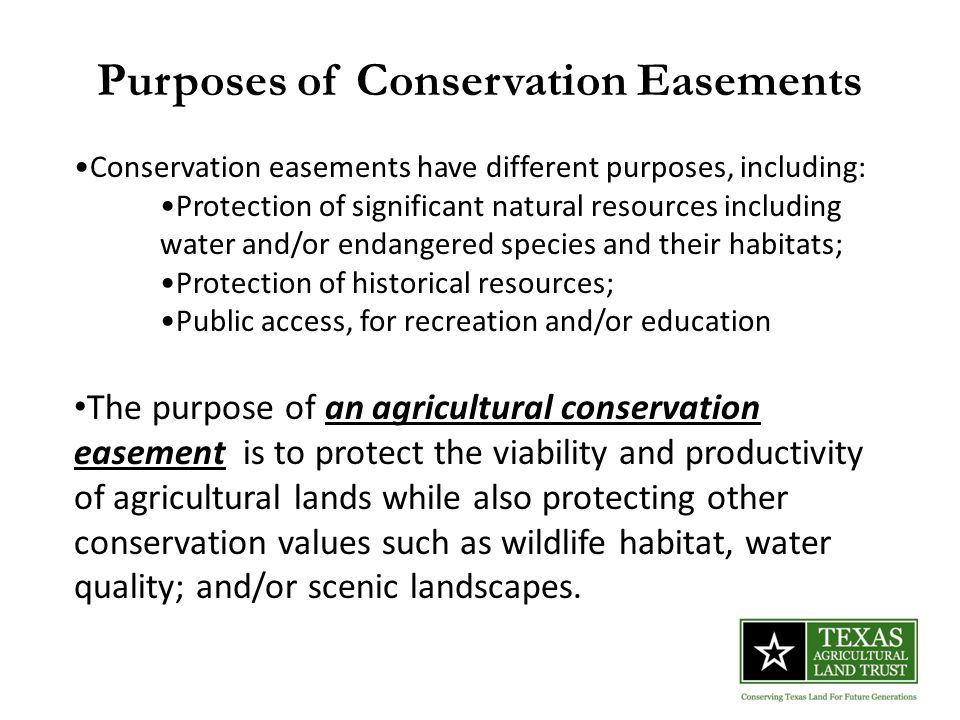 Purposes of Conservation Easements Conservation easements have different purposes, including: Protection of significant natural resources including water and/or endangered species and their habitats; Protection of historical resources; Public access, for recreation and/or education The purpose of an agricultural conservation easement is to protect the viability and productivity of agricultural lands while also protecting other conservation values such as wildlife habitat, water quality; and/or scenic landscapes.