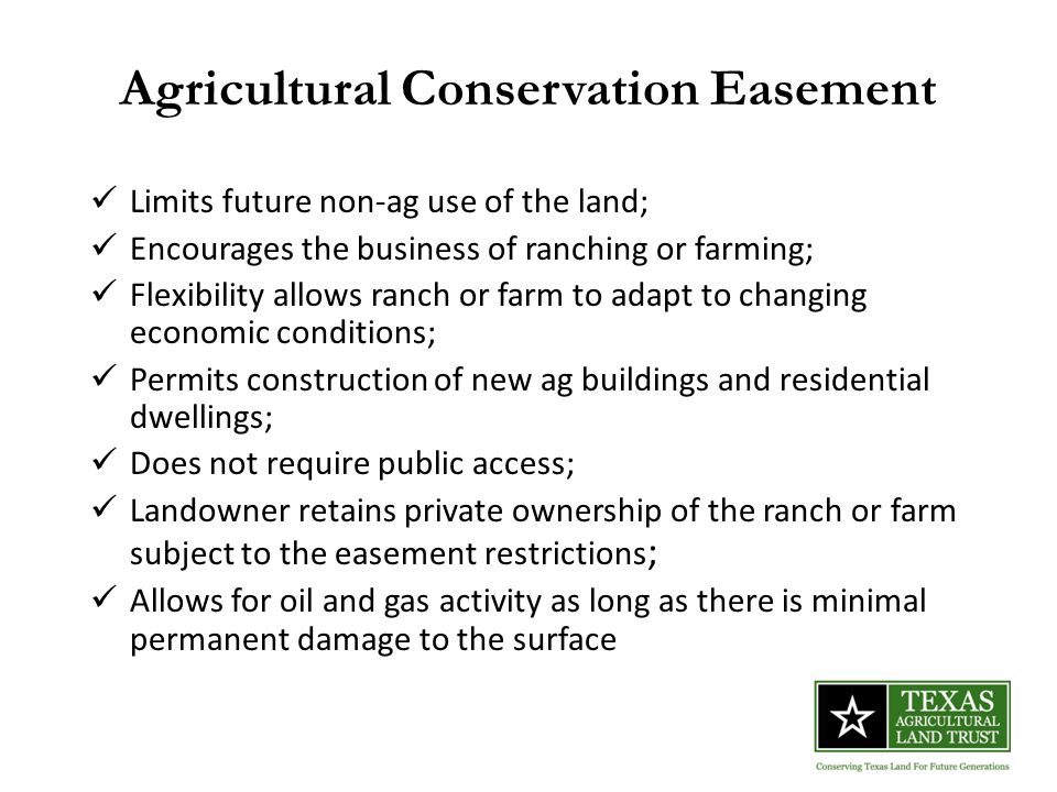 Agricultural Conservation Easement Limits future non-ag use of the land; Encourages the business of ranching or farming; Flexibility allows ranch or farm to adapt to changing economic conditions; Permits construction of new ag buildings and residential dwellings; Does not require public access; Landowner retains private ownership of the ranch or farm subject to the easement restrictions ; Allows for oil and gas activity as long as there is minimal permanent damage to the surface