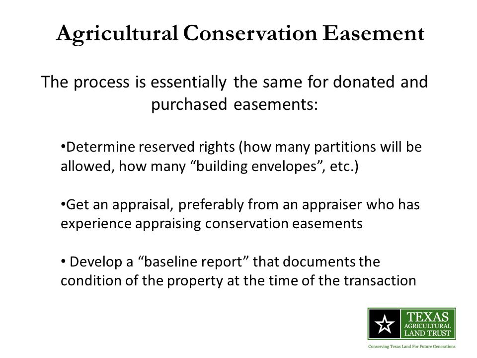 Agricultural Conservation Easement The process is essentially the same for donated and purchased easements: Determine reserved rights (how many partitions will be allowed, how many building envelopes , etc.) Get an appraisal, preferably from an appraiser who has experience appraising conservation easements Develop a baseline report that documents the condition of the property at the time of the transaction
