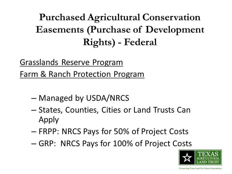 Purchased Agricultural Conservation Easements (Purchase of Development Rights) - Federal Grasslands Reserve Program Farm & Ranch Protection Program – Managed by USDA/NRCS – States, Counties, Cities or Land Trusts Can Apply – FRPP: NRCS Pays for 50% of Project Costs – GRP: NRCS Pays for 100% of Project Costs