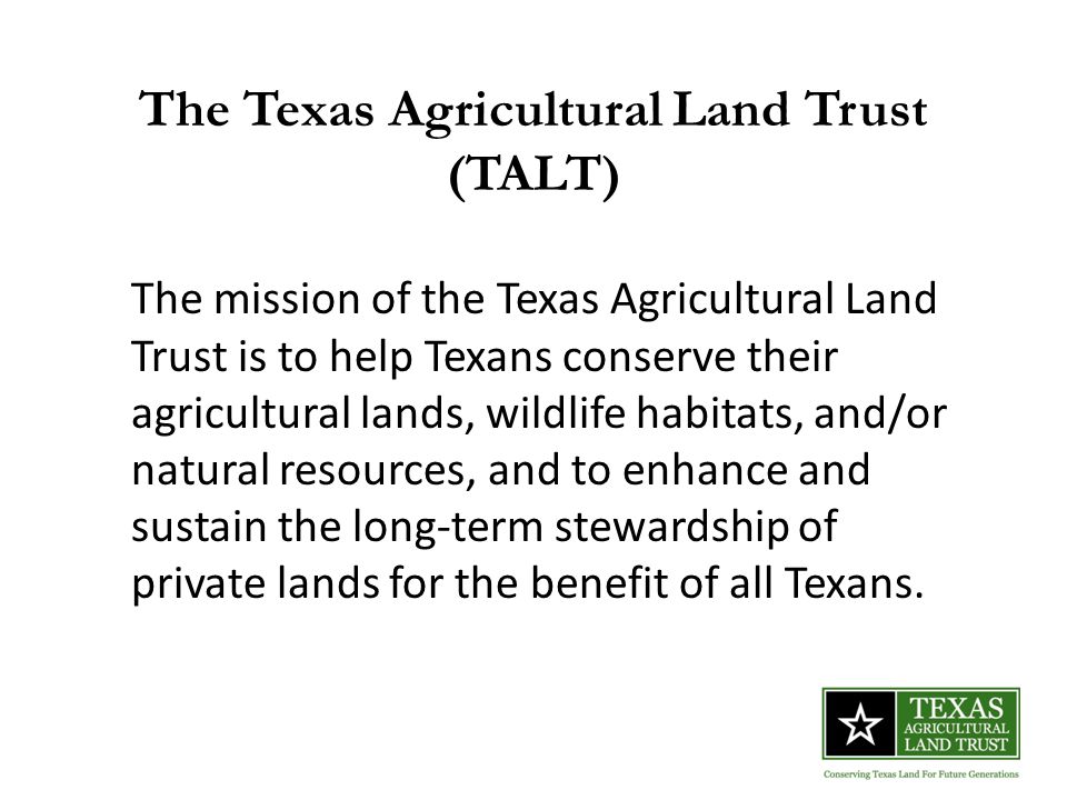 The Texas Agricultural Land Trust (TALT) The mission of the Texas Agricultural Land Trust is to help Texans conserve their agricultural lands, wildlife habitats, and/or natural resources, and to enhance and sustain the long-term stewardship of private lands for the benefit of all Texans.