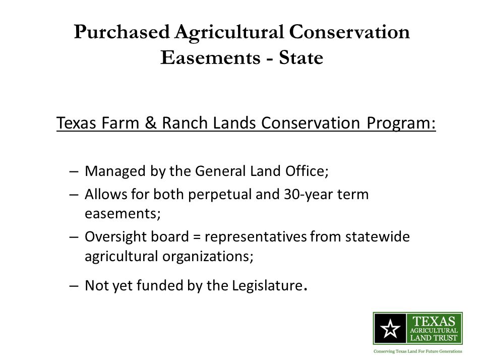 Purchased Agricultural Conservation Easements - State Texas Farm & Ranch Lands Conservation Program: – Managed by the General Land Office; – Allows for both perpetual and 30-year term easements; – Oversight board = representatives from statewide agricultural organizations; – Not yet funded by the Legislature.