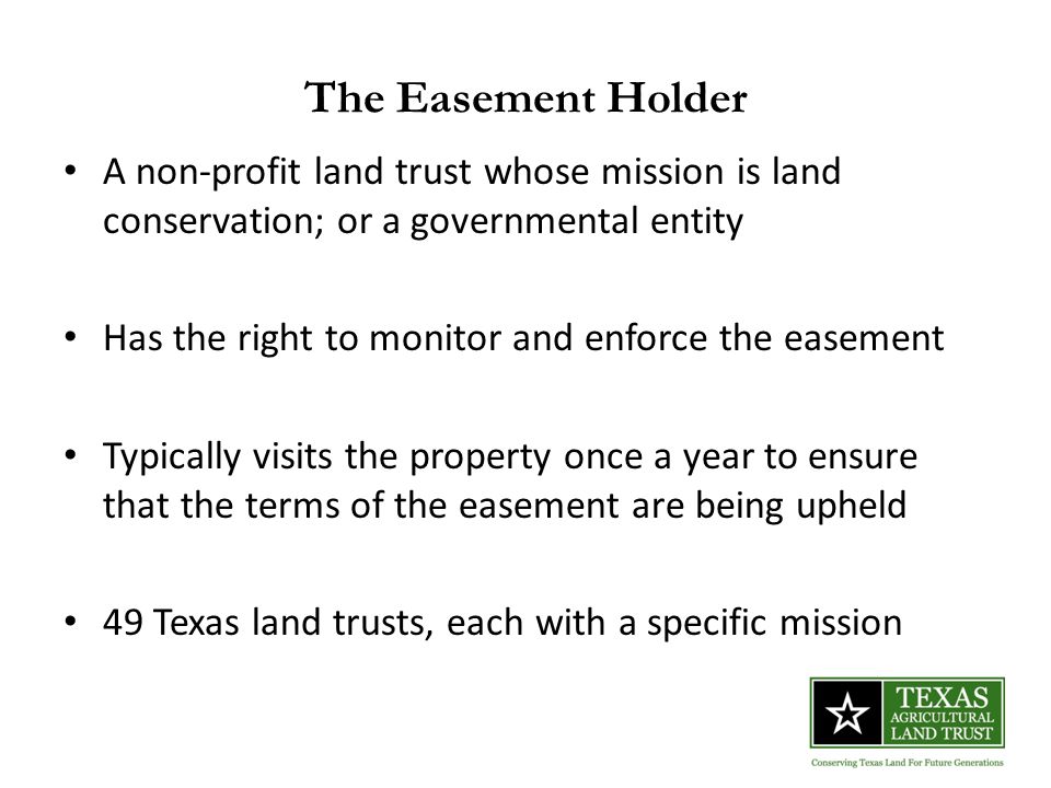 The Easement Holder A non-profit land trust whose mission is land conservation; or a governmental entity Has the right to monitor and enforce the easement Typically visits the property once a year to ensure that the terms of the easement are being upheld 49 Texas land trusts, each with a specific mission