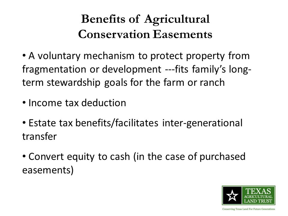 Benefits of Agricultural Conservation Easements A voluntary mechanism to protect property from fragmentation or development ---fits family’s long- term stewardship goals for the farm or ranch Income tax deduction Estate tax benefits/facilitates inter-generational transfer Convert equity to cash (in the case of purchased easements)