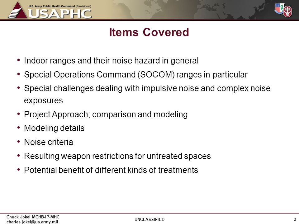 Indoor ranges and their noise hazard in general Special Operations Command (SOCOM) ranges in particular Special challenges dealing with impulsive noise and complex noise exposures Project Approach; comparison and modeling Modeling details Noise criteria Resulting weapon restrictions for untreated spaces Potential benefit of different kinds of treatments Items Covered 3 UNCLASSIFIED Chuck Jokel MCHB-IP-MHC
