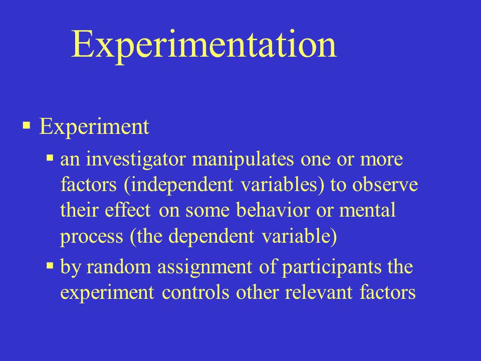 Experimentation  Experiment  an investigator manipulates one or more factors (independent variables) to observe their effect on some behavior or mental process (the dependent variable)  by random assignment of participants the experiment controls other relevant factors