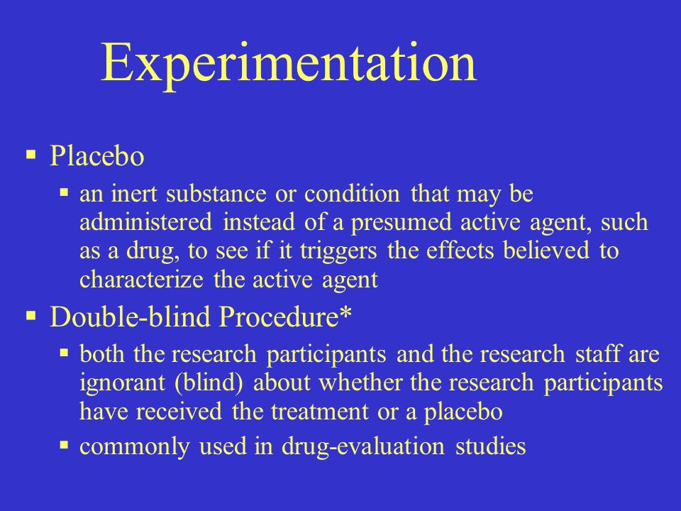Experimentation  Placebo  an inert substance or condition that may be administered instead of a presumed active agent, such as a drug, to see if it triggers the effects believed to characterize the active agent  Double-blind Procedure*  both the research participants and the research staff are ignorant (blind) about whether the research participants have received the treatment or a placebo  commonly used in drug-evaluation studies