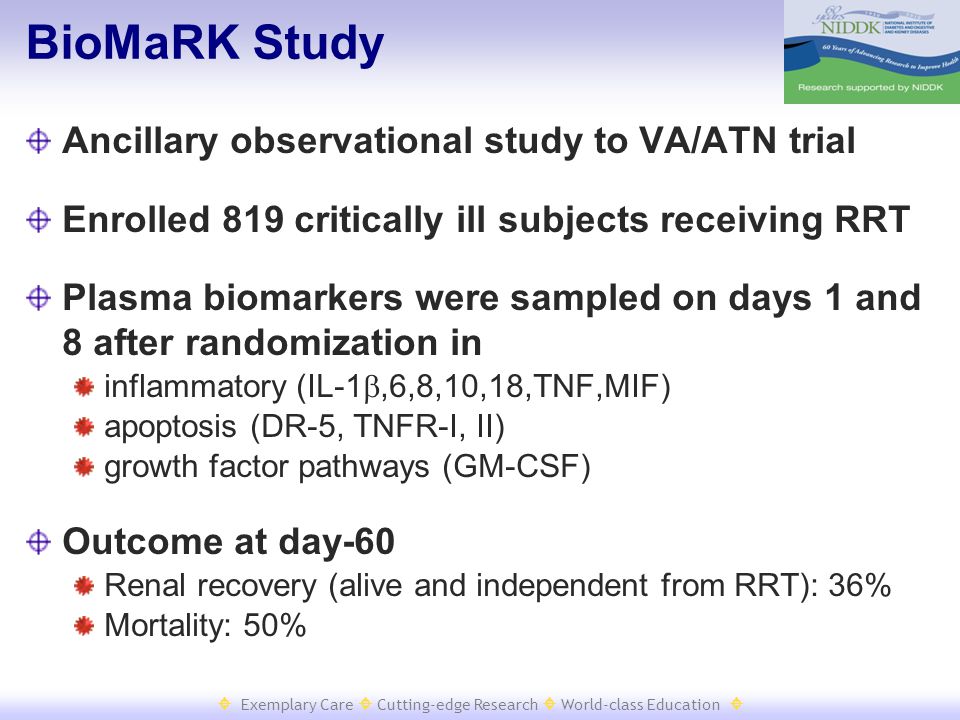  Exemplary Care  Cutting-edge Research  World-class Education  BioMaRK Study Ancillary observational study to VA/ATN trial Enrolled 819 critically ill subjects receiving RRT Plasma biomarkers were sampled on days 1 and 8 after randomization in inflammatory (IL-1 ,6,8,10,18,TNF,MIF) apoptosis (DR-5, TNFR-I, II) growth factor pathways (GM-CSF) Outcome at day-60 Renal recovery (alive and independent from RRT): 36% Mortality: 50%