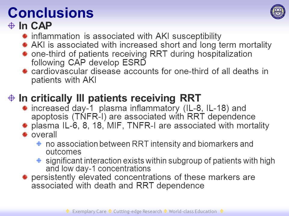  Exemplary Care  Cutting-edge Research  World-class Education  Conclusions In CAP inflammation is associated with AKI susceptibility AKI is associated with increased short and long term mortality one-third of patients receiving RRT during hospitalization following CAP develop ESRD cardiovascular disease accounts for one-third of all deaths in patients with AKI In critically Ill patients receiving RRT increased day-1 plasma inflammatory (IL-8, IL-18) and apoptosis (TNFR-I) are associated with RRT dependence plasma IL-6, 8, 18, MIF, TNFR-I are associated with mortality overall no association between RRT intensity and biomarkers and outcomes significant interaction exists within subgroup of patients with high and low day-1 concentrations persistently elevated concentrations of these markers are associated with death and RRT dependence