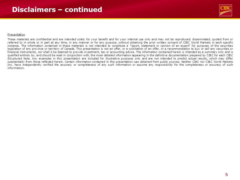 5 Disclaimers – continued Presentation These materials are confidential and are intended solely for your benefit and for your internal use only and may not be reproduced, disseminated, quoted from or referred to in whole or in part at any time, in any manner or for any purpose, without obtaining the prior written consent of CIBC World Markets in each specific instance.