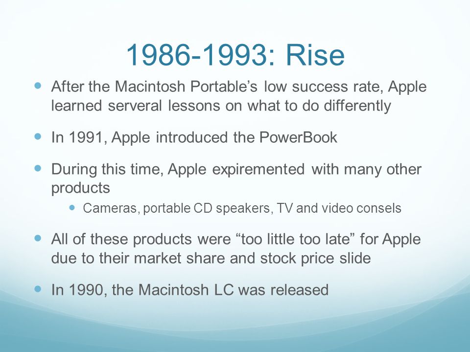 : Rise After the Macintosh Portable’s low success rate, Apple learned serveral lessons on what to do differently In 1991, Apple introduced the PowerBook During this time, Apple expiremented with many other products Cameras, portable CD speakers, TV and video consels All of these products were too little too late for Apple due to their market share and stock price slide In 1990, the Macintosh LC was released