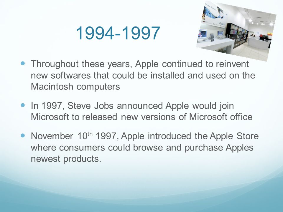 Throughout these years, Apple continued to reinvent new softwares that could be installed and used on the Macintosh computers In 1997, Steve Jobs announced Apple would join Microsoft to released new versions of Microsoft office November 10 th 1997, Apple introduced the Apple Store where consumers could browse and purchase Apples newest products.