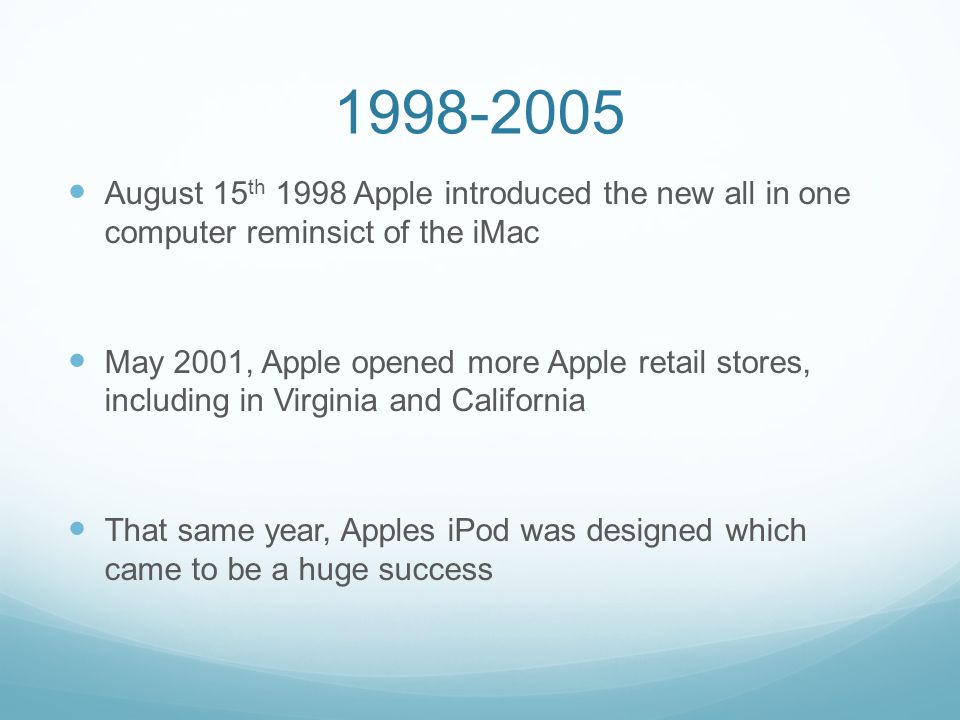 August 15 th 1998 Apple introduced the new all in one computer reminsict of the iMac May 2001, Apple opened more Apple retail stores, including in Virginia and California That same year, Apples iPod was designed which came to be a huge success
