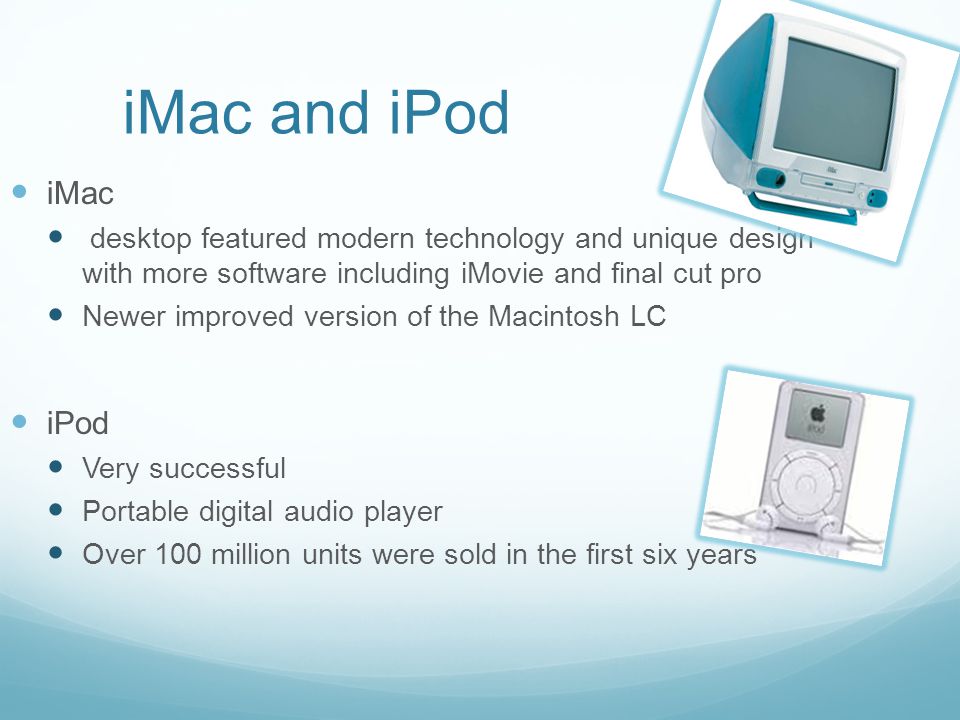 iMac and iPod iMac desktop featured modern technology and unique design with more software including iMovie and final cut pro Newer improved version of the Macintosh LC iPod Very successful Portable digital audio player Over 100 million units were sold in the first six years