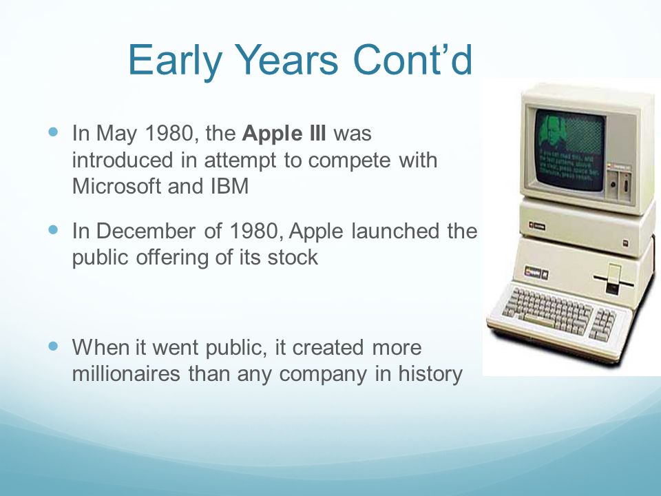 Early Years Cont’d In May 1980, the Apple III was introduced in attempt to compete with Microsoft and IBM In December of 1980, Apple launched the public offering of its stock When it went public, it created more millionaires than any company in history