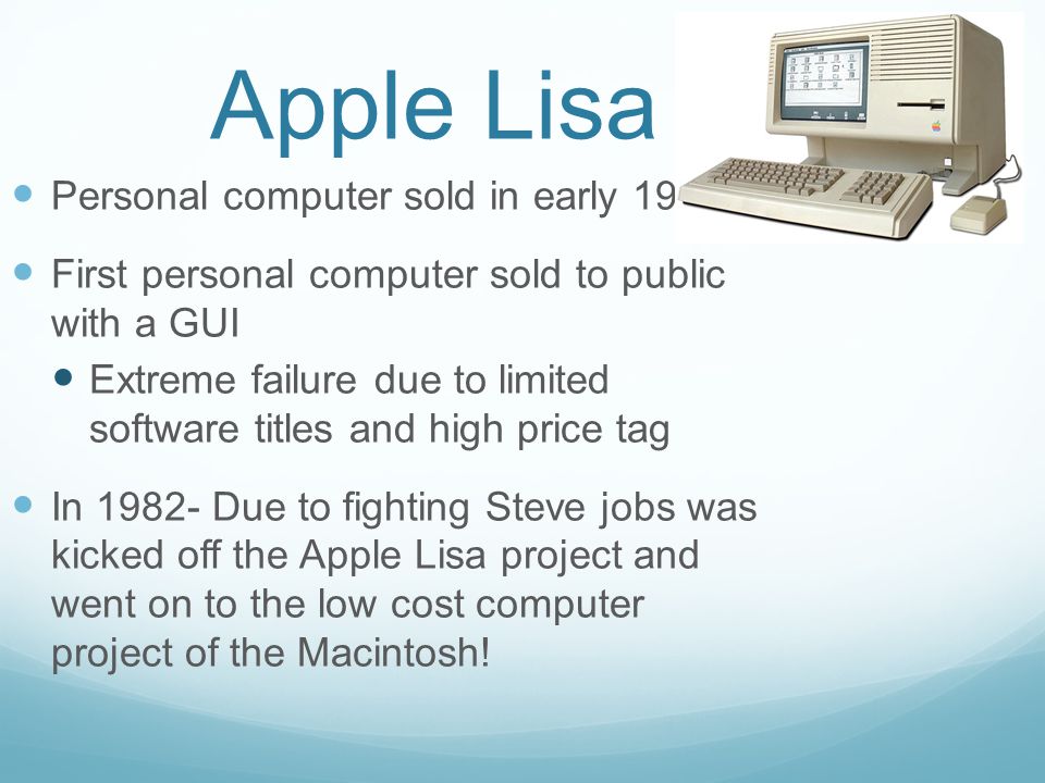 Apple Lisa Personal computer sold in early 1980’s First personal computer sold to public with a GUI Extreme failure due to limited software titles and high price tag In Due to fighting Steve jobs was kicked off the Apple Lisa project and went on to the low cost computer project of the Macintosh!