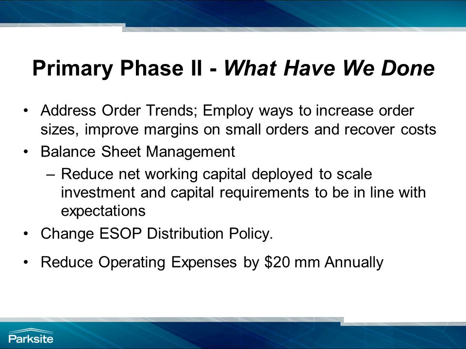 Primary Phase II - What Have We Done Address Order Trends; Employ ways to increase order sizes, improve margins on small orders and recover costs Balance Sheet Management –Reduce net working capital deployed to scale investment and capital requirements to be in line with expectations Change ESOP Distribution Policy.