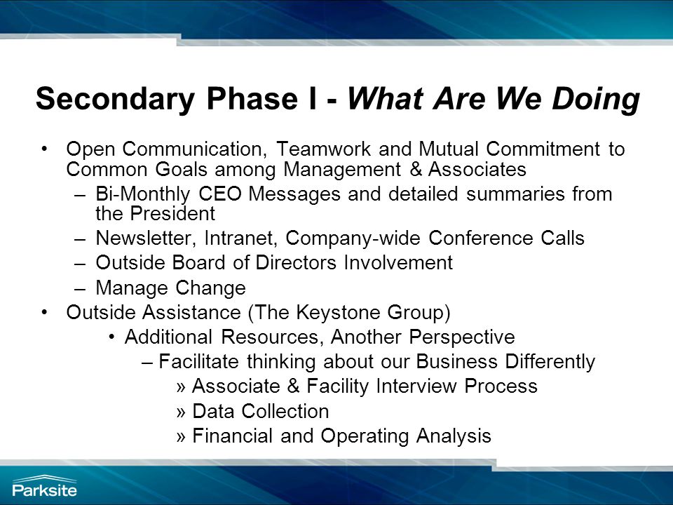 Secondary Phase I - What Are We Doing Open Communication, Teamwork and Mutual Commitment to Common Goals among Management & Associates –Bi-Monthly CEO Messages and detailed summaries from the President –Newsletter, Intranet, Company-wide Conference Calls –Outside Board of Directors Involvement –Manage Change Outside Assistance (The Keystone Group) Additional Resources, Another Perspective –Facilitate thinking about our Business Differently »Associate & Facility Interview Process »Data Collection »Financial and Operating Analysis