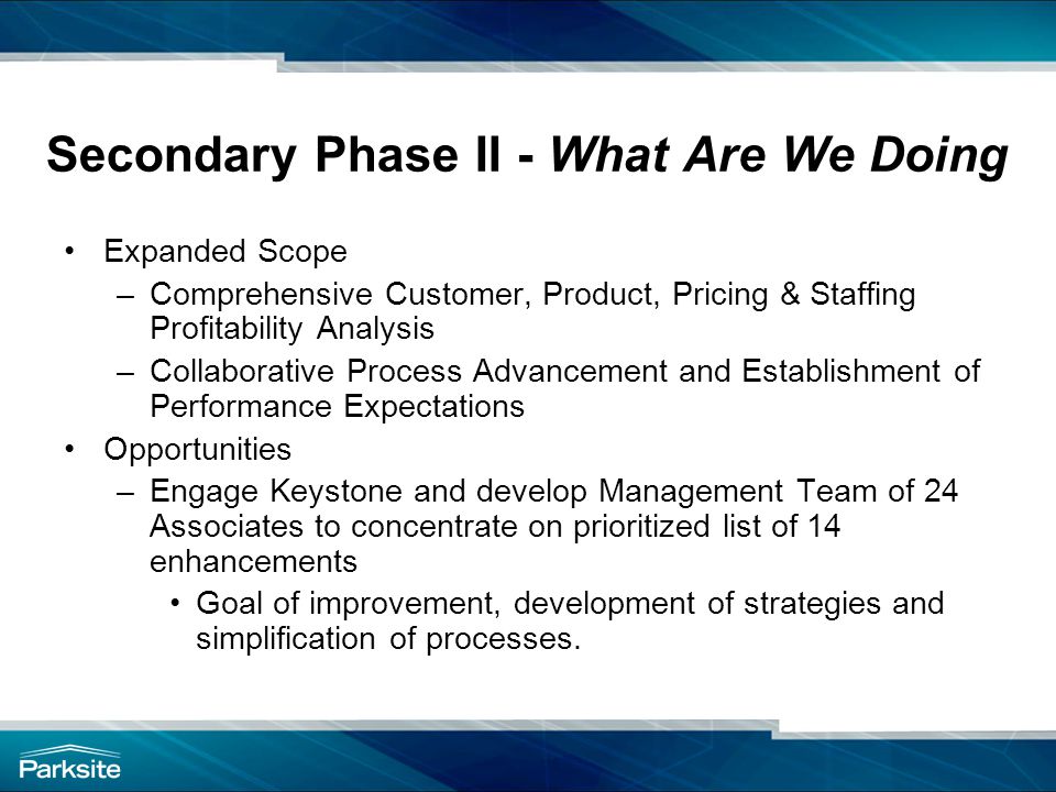 Secondary Phase II - What Are We Doing Expanded Scope –Comprehensive Customer, Product, Pricing & Staffing Profitability Analysis –Collaborative Process Advancement and Establishment of Performance Expectations Opportunities –Engage Keystone and develop Management Team of 24 Associates to concentrate on prioritized list of 14 enhancements Goal of improvement, development of strategies and simplification of processes.