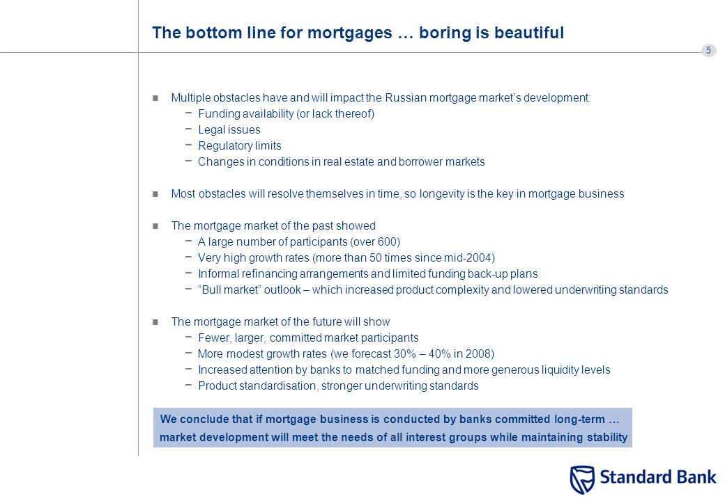 5 The bottom line for mortgages … boring is beautiful Multiple obstacles have and will impact the Russian mortgage market’s development: − Funding availability (or lack thereof) − Legal issues − Regulatory limits − Changes in conditions in real estate and borrower markets Most obstacles will resolve themselves in time, so longevity is the key in mortgage business The mortgage market of the past showed − A large number of participants (over 600) − Very high growth rates (more than 50 times since mid-2004) − Informal refinancing arrangements and limited funding back-up plans − Bull market outlook – which increased product complexity and lowered underwriting standards The mortgage market of the future will show − Fewer, larger, committed market participants − More modest growth rates (we forecast 30% – 40% in 2008) − Increased attention by banks to matched funding and more generous liquidity levels − Product standardisation, stronger underwriting standards We conclude that if mortgage business is conducted by banks committed long-term … market development will meet the needs of all interest groups while maintaining stability