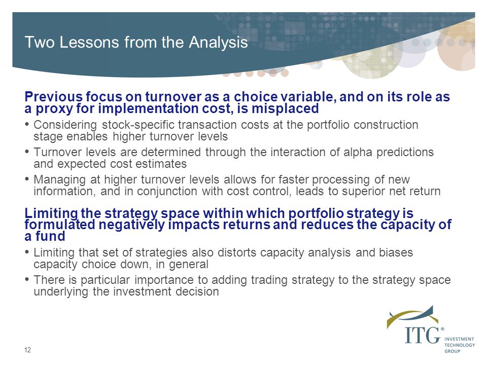 12 Two Lessons from the Analysis Previous focus on turnover as a choice variable, and on its role as a proxy for implementation cost, is misplaced Considering stock-specific transaction costs at the portfolio construction stage enables higher turnover levels Turnover levels are determined through the interaction of alpha predictions and expected cost estimates Managing at higher turnover levels allows for faster processing of new information, and in conjunction with cost control, leads to superior net return Limiting the strategy space within which portfolio strategy is formulated negatively impacts returns and reduces the capacity of a fund Limiting that set of strategies also distorts capacity analysis and biases capacity choice down, in general There is particular importance to adding trading strategy to the strategy space underlying the investment decision