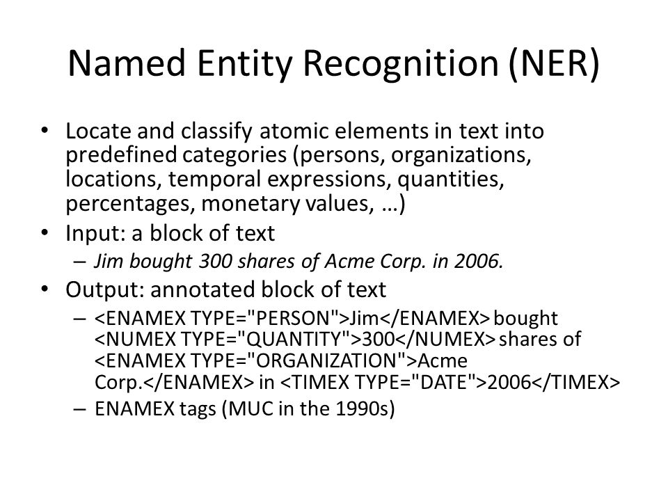 Named Entity Recognition (NER) Locate and classify atomic elements in text into predefined categories (persons, organizations, locations, temporal expressions, quantities, percentages, monetary values, …) Input: a block of text – Jim bought 300 shares of Acme Corp.