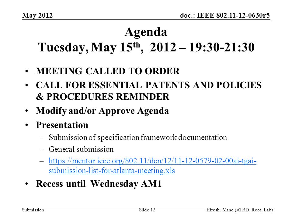 doc.: IEEE r5 Submission Agenda Tuesday, May 15 th, 2012 – 19:30-21:30 MEETING CALLED TO ORDER CALL FOR ESSENTIAL PATENTS AND POLICIES & PROCEDURES REMINDER Modify and/or Approve Agenda Presentation –Submission of specification framework documentation –General submission –  submission-list-for-atlanta-meeting.xlshttps://mentor.ieee.org/802.11/dcn/12/ ai-tgai- submission-list-for-atlanta-meeting.xls Recess until Wednesday AM1 May 2012 Hiroshi Mano (ATRD, Root, Lab)Slide 12
