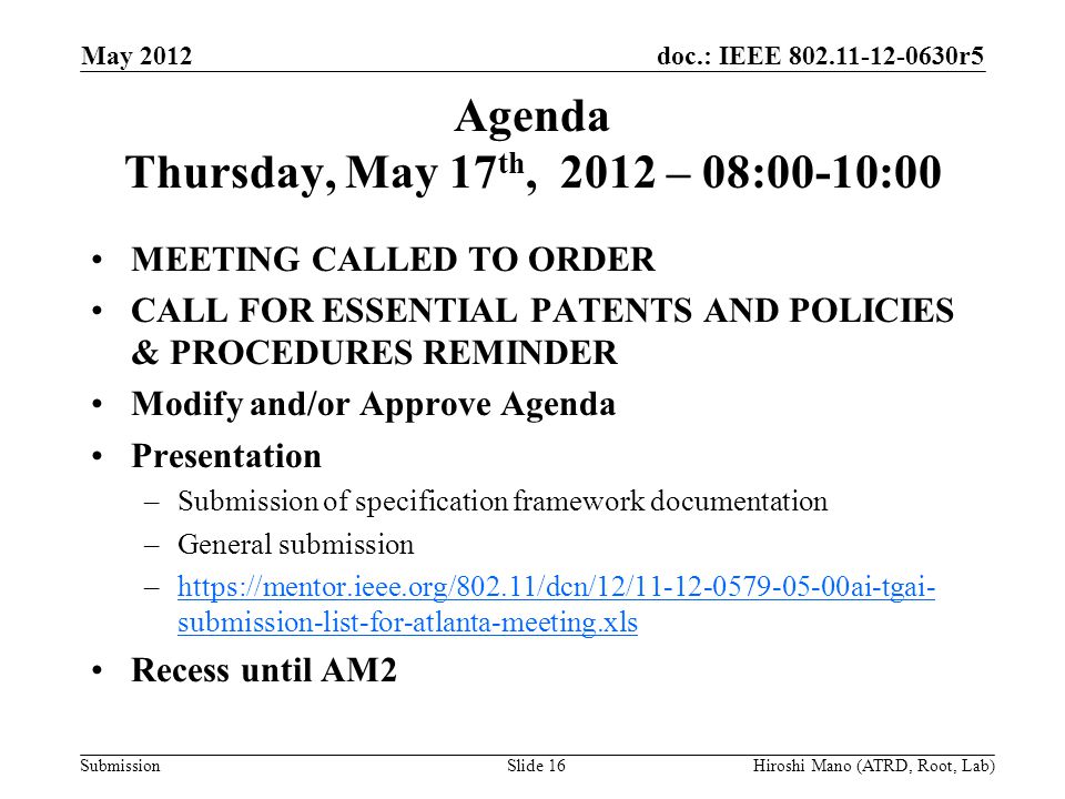 doc.: IEEE r5 Submission Agenda Thursday, May 17 th, 2012 – 08:00-10:00 MEETING CALLED TO ORDER CALL FOR ESSENTIAL PATENTS AND POLICIES & PROCEDURES REMINDER Modify and/or Approve Agenda Presentation –Submission of specification framework documentation –General submission –  submission-list-for-atlanta-meeting.xlshttps://mentor.ieee.org/802.11/dcn/12/ ai-tgai- submission-list-for-atlanta-meeting.xls Recess until AM2 May 2012 Hiroshi Mano (ATRD, Root, Lab)Slide 16
