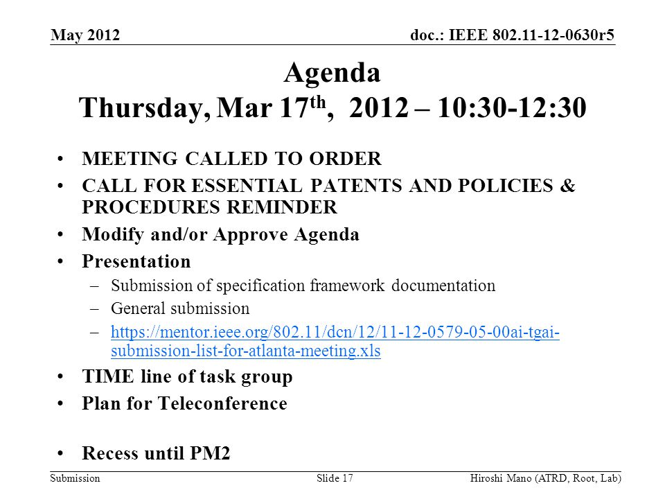 doc.: IEEE r5 Submission Agenda Thursday, Mar 17 th, 2012 – 10:30-12:30 MEETING CALLED TO ORDER CALL FOR ESSENTIAL PATENTS AND POLICIES & PROCEDURES REMINDER Modify and/or Approve Agenda Presentation –Submission of specification framework documentation –General submission –  submission-list-for-atlanta-meeting.xlshttps://mentor.ieee.org/802.11/dcn/12/ ai-tgai- submission-list-for-atlanta-meeting.xls TIME line of task group Plan for Teleconference Recess until PM2 May 2012 Hiroshi Mano (ATRD, Root, Lab)Slide 17