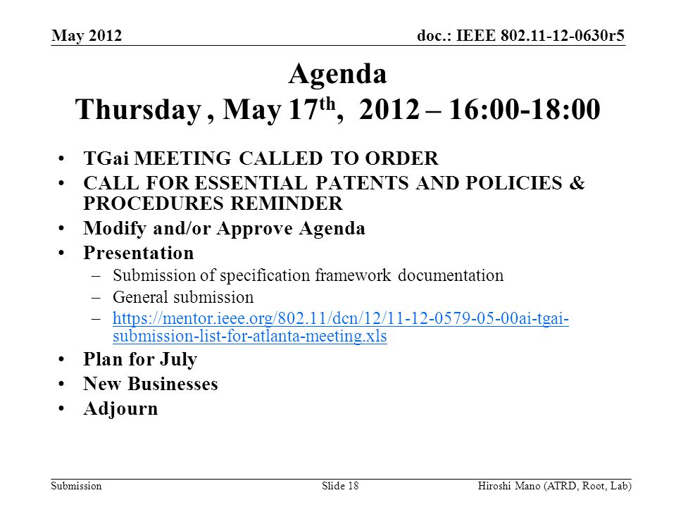 doc.: IEEE r5 Submission Agenda Thursday, May 17 th, 2012 – 16:00-18:00 TGai MEETING CALLED TO ORDER CALL FOR ESSENTIAL PATENTS AND POLICIES & PROCEDURES REMINDER Modify and/or Approve Agenda Presentation –Submission of specification framework documentation –General submission –  submission-list-for-atlanta-meeting.xlshttps://mentor.ieee.org/802.11/dcn/12/ ai-tgai- submission-list-for-atlanta-meeting.xls Plan for July New Businesses Adjourn May 2012 Hiroshi Mano (ATRD, Root, Lab)Slide 18