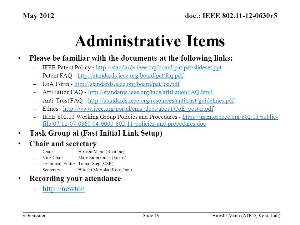 doc.: IEEE r5 Submission Administrative Items Please be familiar with the documents at the following links: –IEEE Patent Policy -   –Patent FAQ -   –LoA Form -   –Affiliation FAQ -   –Anti-Trust FAQ -   –Ethics -   –IEEE Working Group Policies and Procedures -   file/07/ policies-and-procedures.dochttps://mentor.ieee.org/802.11/public- file/07/ policies-and-procedures.doc Task Group ai (Fast Initial Link Setup) Chair and secretary –Chair :Hiroshi Mano (Root Inc) –Vice Chair: Marc Emmelman (Fokus) –Technical Editor: Tomas Siep (CSR) –Secretary: Hitoshi Morioka (Root, Inc.) Recording your attendance –  May 2012 Slide 19Hiroshi Mano (ATRD, Root, Lab)