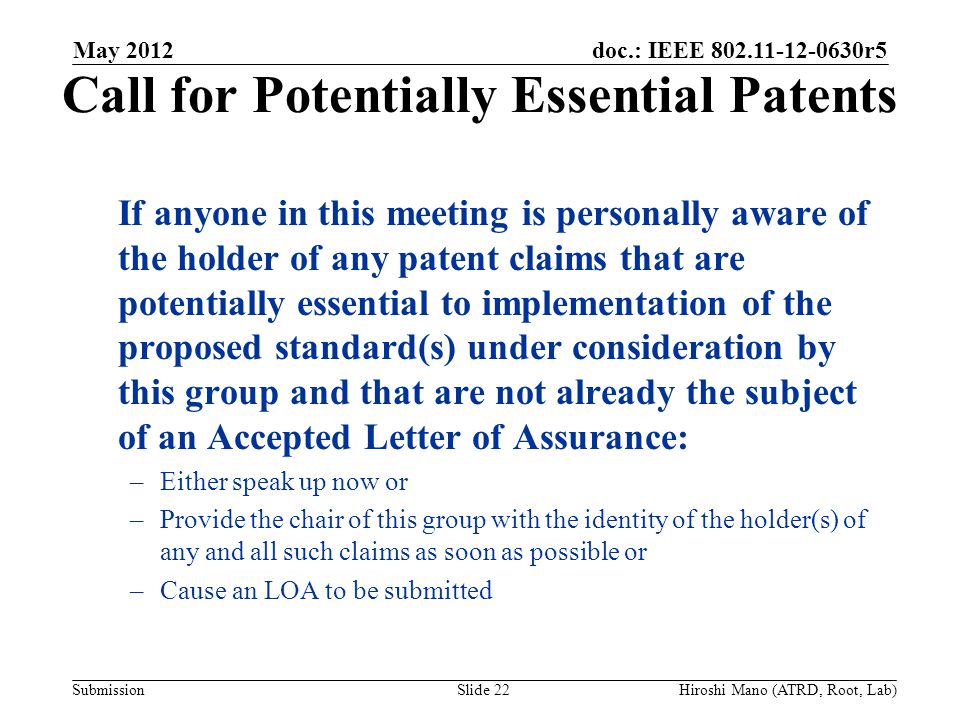 doc.: IEEE r5 Submission Call for Potentially Essential Patents If anyone in this meeting is personally aware of the holder of any patent claims that are potentially essential to implementation of the proposed standard(s) under consideration by this group and that are not already the subject of an Accepted Letter of Assurance: –Either speak up now or –Provide the chair of this group with the identity of the holder(s) of any and all such claims as soon as possible or –Cause an LOA to be submitted May 2012 Slide 22Hiroshi Mano (ATRD, Root, Lab)