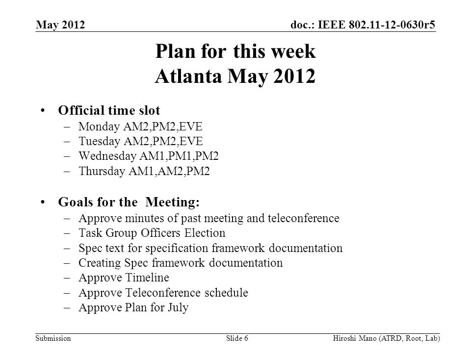 doc.: IEEE r5 Submission Plan for this week Atlanta May 2012 Official time slot –Monday AM2,PM2,EVE –Tuesday AM2,PM2,EVE –Wednesday AM1,PM1,PM2 –Thursday AM1,AM2,PM2 Goals for the Meeting: –Approve minutes of past meeting and teleconference –Task Group Officers Election –Spec text for specification framework documentation –Creating Spec framework documentation –Approve Timeline –Approve Teleconference schedule –Approve Plan for July May 2012 Hiroshi Mano (ATRD, Root, Lab)Slide 6