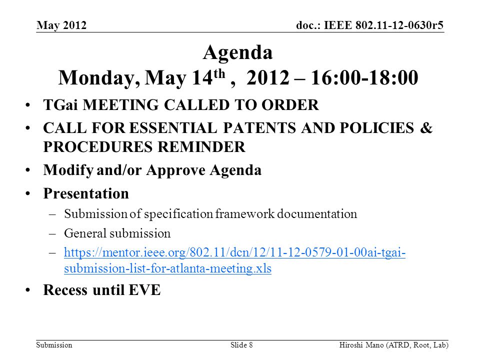 doc.: IEEE r5 Submission Agenda Monday, May 14 th, 2012 – 16:00-18:00 TGai MEETING CALLED TO ORDER CALL FOR ESSENTIAL PATENTS AND POLICIES & PROCEDURES REMINDER Modify and/or Approve Agenda Presentation –Submission of specification framework documentation –General submission –  submission-list-for-atlanta-meeting.xlshttps://mentor.ieee.org/802.11/dcn/12/ ai-tgai- submission-list-for-atlanta-meeting.xls Recess until EVE May 2012 Hiroshi Mano (ATRD, Root, Lab)Slide 8