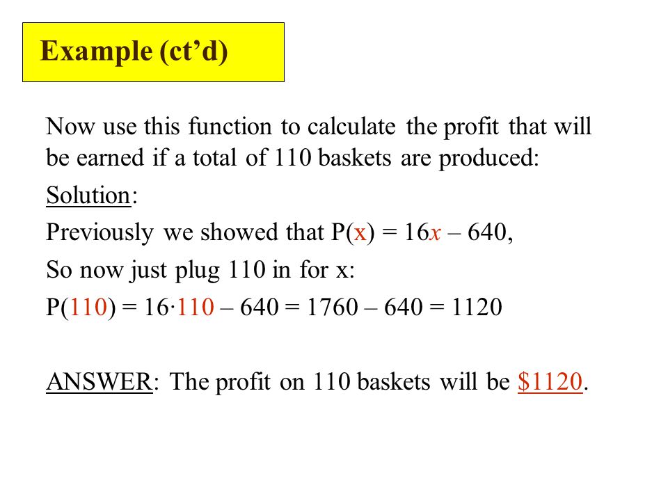 Example (ct’d) Now use this function to calculate the profit that will be earned if a total of 110 baskets are produced: Solution: Previously we showed that P(x) = 16x – 640, So now just plug 110 in for x: P(110) = 16·110 – 640 = 1760 – 640 = 1120 ANSWER: The profit on 110 baskets will be $1120.