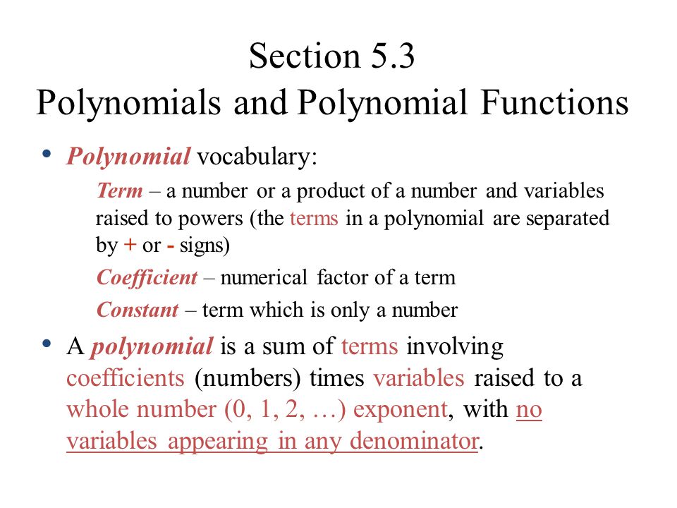 Section 5.3 Polynomials and Polynomial Functions Polynomial vocabulary: Term – a number or a product of a number and variables raised to powers (the terms in a polynomial are separated by + or - signs) Coefficient – numerical factor of a term Constant – term which is only a number A polynomial is a sum of terms involving coefficients (numbers) times variables raised to a whole number (0, 1, 2, …) exponent, with no variables appearing in any denominator.