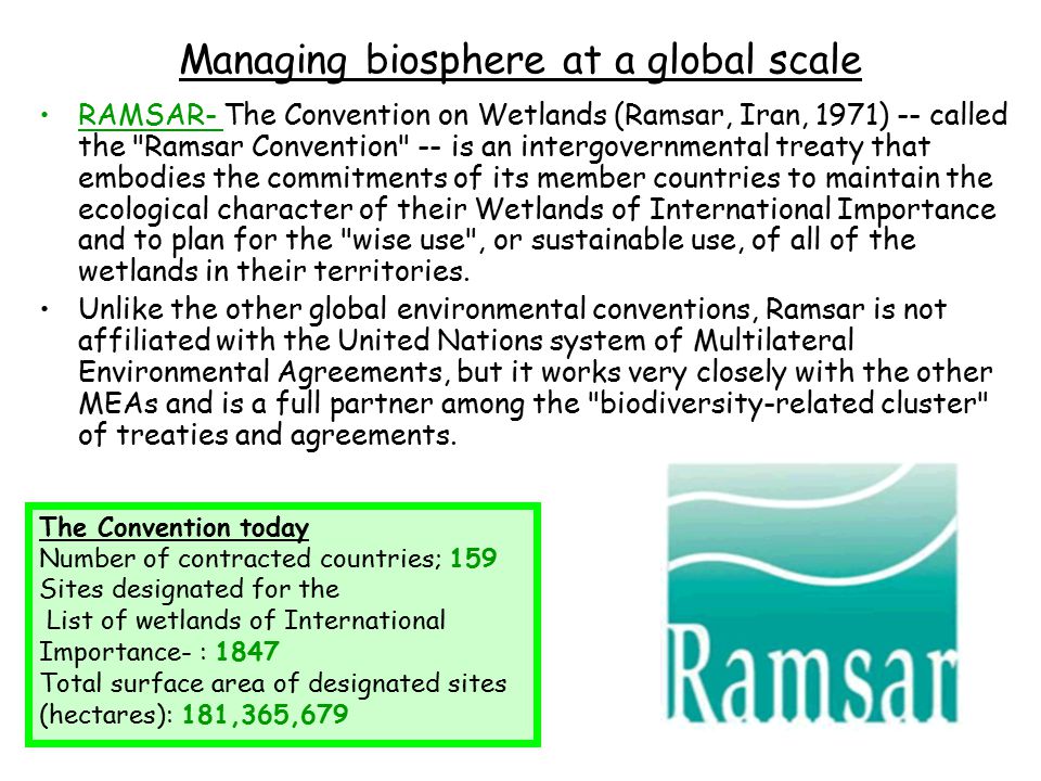 Managing biosphere at a global scale RAMSAR- The Convention on Wetlands (Ramsar, Iran, 1971) -- called the Ramsar Convention -- is an intergovernmental treaty that embodies the commitments of its member countries to maintain the ecological character of their Wetlands of International Importance and to plan for the wise use , or sustainable use, of all of the wetlands in their territories.