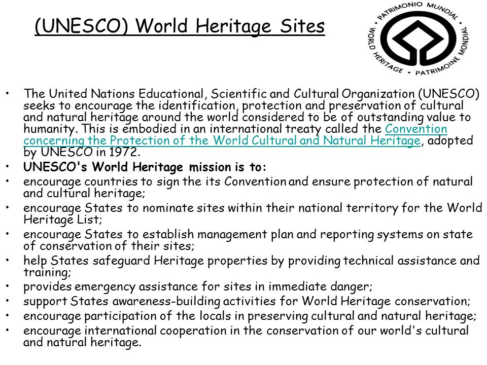 (UNESCO) World Heritage Sites The United Nations Educational, Scientific and Cultural Organization (UNESCO) seeks to encourage the identification, protection and preservation of cultural and natural heritage around the world considered to be of outstanding value to humanity.