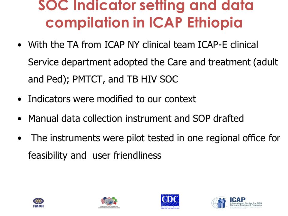 SOC Indicator setting and data compilation in ICAP Ethiopia With the TA from ICAP NY clinical team ICAP-E clinical Service department adopted the Care and treatment (adult and Ped); PMTCT, and TB HIV SOC Indicators were modified to our context Manual data collection instrument and SOP drafted The instruments were pilot tested in one regional office for feasibility and user friendliness