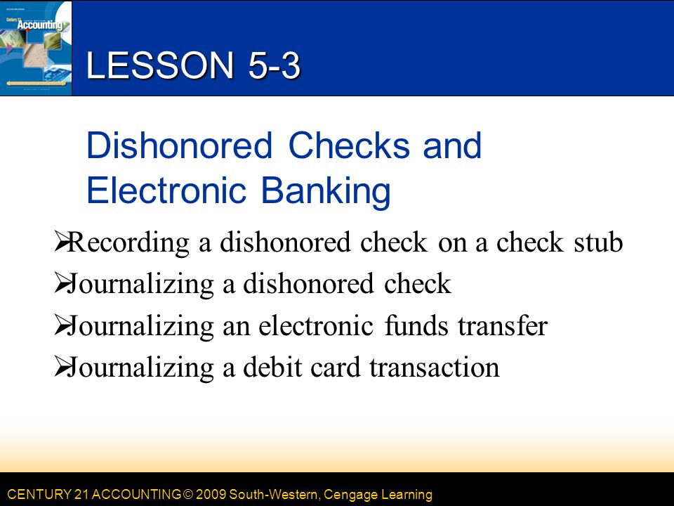 CENTURY 21 ACCOUNTING © 2009 South-Western, Cengage Learning LESSON 5-3 Dishonored Checks and Electronic Banking  Recording a dishonored check on a check stub  Journalizing a dishonored check  Journalizing an electronic funds transfer  Journalizing a debit card transaction